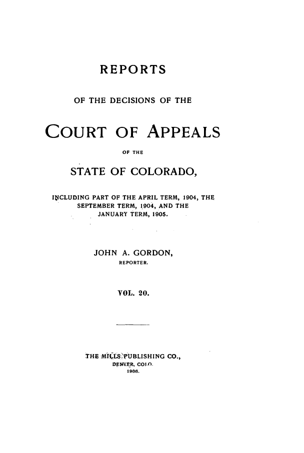 handle is hein.statereports/repdcascolo0020 and id is 1 raw text is: REPORTS
OF THE DECISIONS OF THE
COURT OF APPEALS
OF THE
STATE OF COLORADO,
ItiCLUDING PART OF THE APRIL TERM, 1904, THE
SEPTEMBER TERM, 1904, AND THE
JANUARY TERM, 1905.
JOHN A. GORDON,
REPORTER.
VOL. 20.

THE -MiiLSPUBLISHING CO.,
I)E V.E R COlA-
1906.


