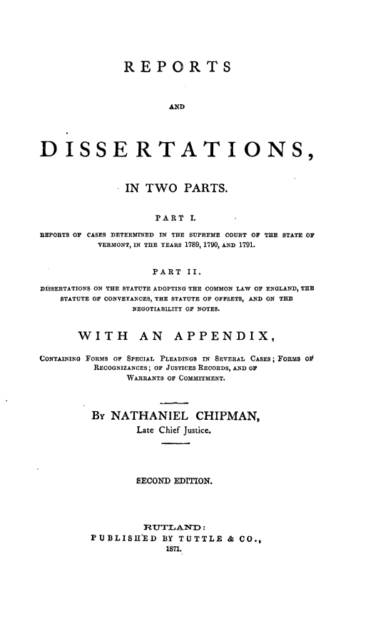 handle is hein.statereports/repdiss0001 and id is 1 raw text is: ï»¿REPORTS
AND
DISSERTATIONS,
IN TWO PARTS.
PART I.
REPORTS OF CASES DETERMINED IN THE SUPREME COURT OF THE STATE OF
VERMONT, IN TRE TEARS 1789, 1790, AND 1791.
PART II.
DISSERTATIONS ON THE STATUTE ADOPTING THE COMMON LAW OF ENGLAND, THE
STATUTE OF CONVEYANCES, THE STATUTE OF OFFSETS, AND ON THE
NEGOTIABILITY OF NOTES.
WITH AN APPENDIX,
CONTAINING FORMS OF SPECIAL PLEADINGS IN SEVERAL CASES; FORMS Ol
RECOGNIZANCES; OF JUSTICES RECORDS, AND OF
WARRANTS OF COMMITMENT.
By NATHANIEL CHIPMAN,
Late Chief Justice.
SECOND EDITION.
RT1'TLAND:
PUBLISHIED BY TUTTLE & CO.,
1871.


