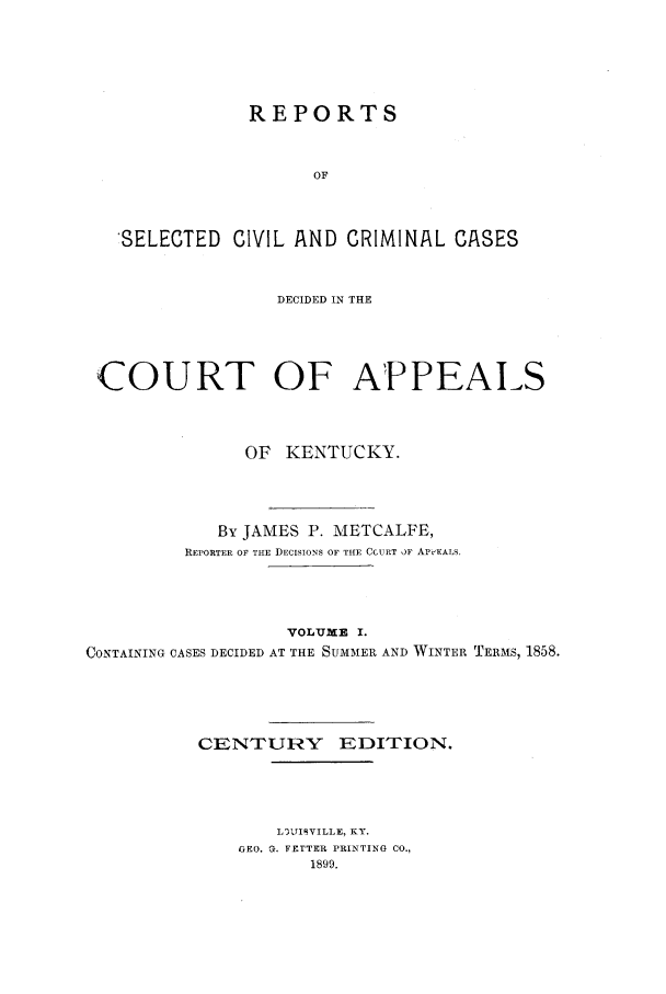 handle is hein.statereports/repsccckent0001 and id is 1 raw text is: REPORTS
OF
'SELECTED CIVIL AND CRIMINAL CASES
DECIDED IN THE
COURT OF APPEAIS
OF KENTUCKY.
By JAMES P. METCALFE,
REPORTER OF THE DECISIONS OF THE CCURT )F APP-EALS.
VOLUME I.
CONTAINING CASES DECIDED AT THE SUMMER AND WINTER TERMS, 1858.
CENTURY EDITION.
LIITIIVILLE, KY.
GEO. G. FETTER PRINTING CO.,
1899.



