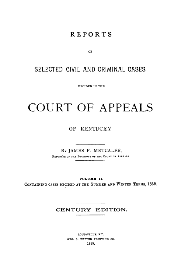 handle is hein.statereports/repsccckent0002 and id is 1 raw text is: REPORTS
OF
SELECTED CIVIL AND CRIMINAL CASES
DECIDED IN THE
COURT OF APPEALS
OF KENTUCKY
By JAMES P. METCALFE,
REpoRTER OF THg DECISIONS OF THE COURT OF APPEALS.
VOLUMB II.
CONTAINING CASES DECIDED AT THE SUMMER AND WINTER TERMS, 1859.
CENTURY EDITION.
LOUISVILLE, KY.
GEO. G. FETTER PRINTING CO.,
1899.



