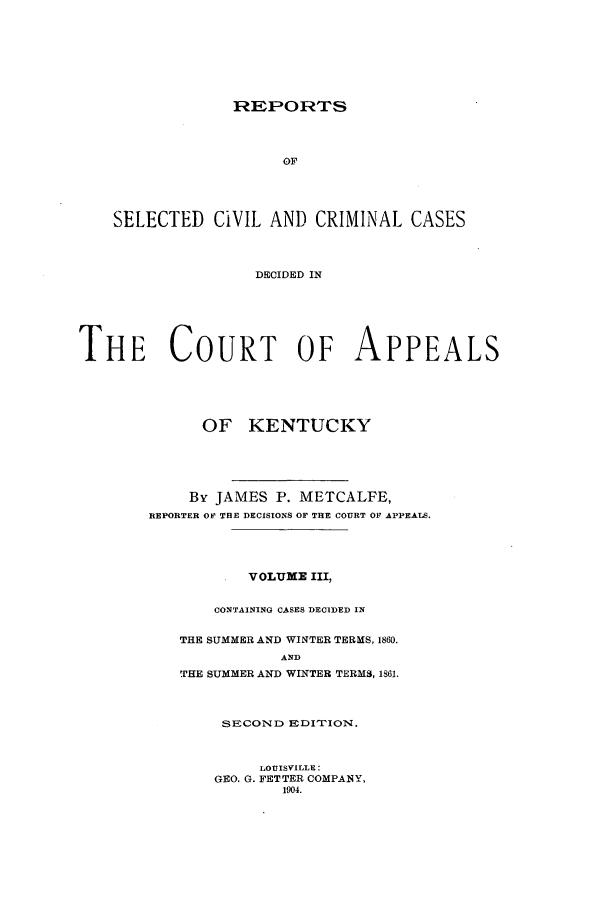 handle is hein.statereports/repsccckent0003 and id is 1 raw text is: REPORTS
OF
SELECTED CIVIL AND CRIMINAL CASES
DECIDED IN
THE COURT OF APPEALS
OF KENTUCKY
By JAMES P. METCALFE,
REPORTER OF TRE DECISIONS OF THE COURT OF APPEAS.
VOLUME III,
CONTAINING CASES DECIDED IN
THE SUMMER AND WINTER TERMS, 1860.
AND
THE SUMMER AND WINTER TERMS, 1861.

SECOND EDI'TION.
LOUISVILLE:
GEO. G. FETTER COMPANY,
1904.


