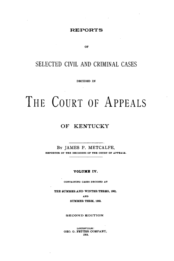 handle is hein.statereports/repsccckent0004 and id is 1 raw text is: REIPORTS

OF
SELECTED CIVIL AND CRIMINAL CASES
DECIDED IN
THE COURT OF APPEALS

OF KENTUCKY
By JAMES P. METCALFE,
REPORTER OF THE DECISIONS OF THE COURT OF APPEAL8.
VOLUME IV.
CONTAINING CASES DECIDED AT
THE SUtMMER AND WINTER TERMS. 1862.
AND
SUMMER TERM, 1863.
SECOND EDITIONio
LOUISVILLE:
GEO. G. FETTER COMPANY,
1904.



