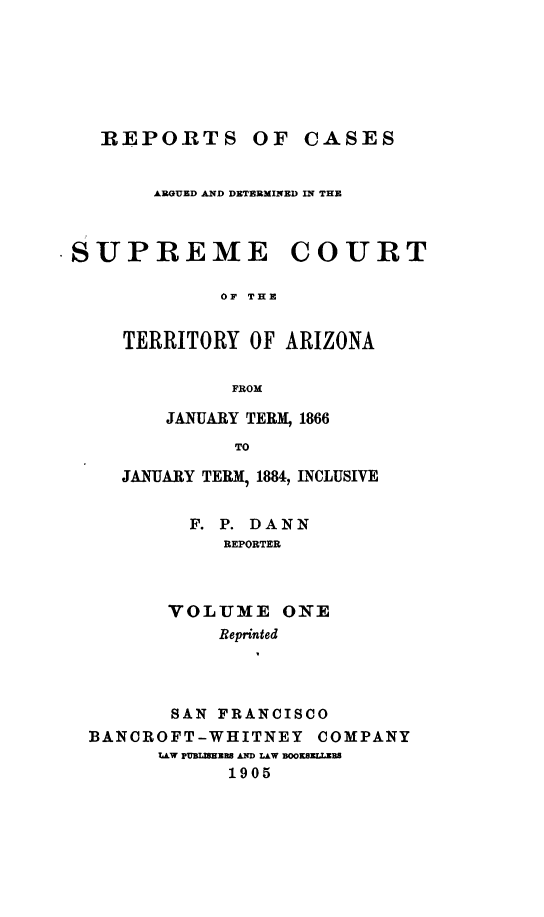 handle is hein.statereports/repscteraz0001 and id is 1 raw text is: REPORTS OF CASES
ARGUED AND DETERMINED IN THE
.SUPREME COURT
OF THE
TERRITORY OF ARIZONA
FROM
JANUARY TERM, 1866
TO
JANUARY TERM, 1884, INCLUSIVE
F. P. DANN
REPORTER
VOLUME ONE
Reprinted
SAN FRANCISCO
BANCROFT-WHITNEY COMPANY
LLW PDuL 1 A LAW BOOKS  Rs
1905



