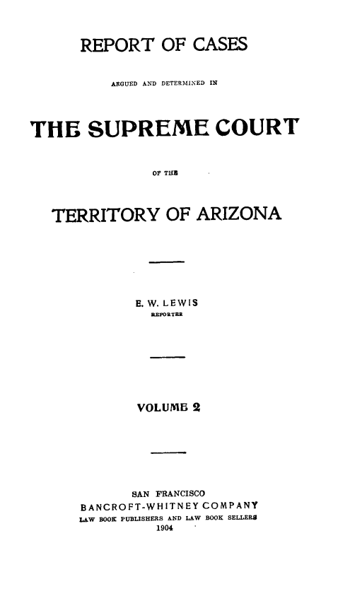 handle is hein.statereports/repscteraz0002 and id is 1 raw text is: REPORT OF CASES
ARGUED AND DETERMINED IN
THE SUPREME COURT
OF THI
TERRITORY OF ARIZONA

E. W. LEWIS
R.EPORTER
VOLUMB 2
SAN FRANCISCO
BANCROFT-WHITNEY COMPANY
LAW BOOK PUBLISHERS AND LAW BOOK SELLERS
1904


