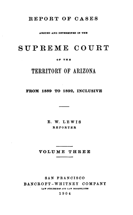 handle is hein.statereports/repscteraz0003 and id is 1 raw text is: REPORT OF CASES

AR UED AND DETERMIND IN THR
SUPREME COURT
OF THR
TERRITORY OF ARIZONA

FROM 1889 TO 1892, INCLUSIVE
E. W. LEWIS
REPORTER
VOLUME THREE
SAN FRANCISCO
BANCROFT-WHITNEY COMPANY
LAW PUBLISHEMS AND LAW BOOK8RLLERS
1904


