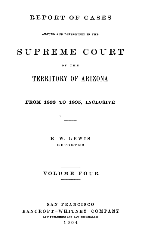 handle is hein.statereports/repscteraz0004 and id is 1 raw text is: ]REPORT OF CASES
ARGUED AND DETERMINED IN TIIE
SUPREME COURT
OF THE
TERRITORY OF ARIZONA

FROM 1893 TO 1895, INCLUSIVE
E. W. LEWIS
REPORTER
VOLUME FOUR
SAN FRANCISCO
BANCROFT-WHITNEY COMPANY
LAW PUBLISHERS AND LAW BOOKSELLEB
1904


