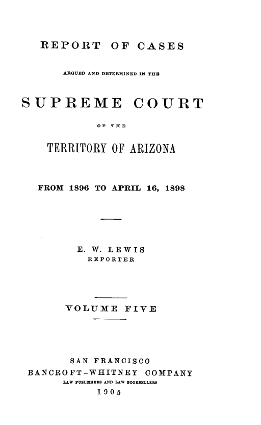 handle is hein.statereports/repscteraz0005 and id is 1 raw text is: REPORT OF CASES

ARGUED AND DETERMINED IN THE
SUPREME COURT
OF THE
TERRITORY OF ARIZONA

FROM 1896 TO APRIL 16, 1898
E. W. LEWIS
REPORTER
VOLITMT2E FIVE
SAN FRANCISCO
BANCROFT-WHITNEY COMPANY
LAW PUBLISHERS AND LAW BOOKSELLERS
1905


