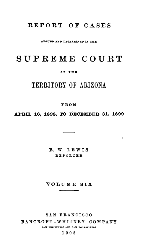 handle is hein.statereports/repscteraz0006 and id is 1 raw text is: REPORT OF CASES

ABOUND AND DETERMINED IN THE
SUPREME COURT
OF THB
TERRITORY OF ARIZONA
FROM
APRIL 16, 1898, TO DECEMBER 31, 1899
E. W. LEWIS
REPORTER
VOLTJE SIX
SAN FRANCISCO
BANCROFT-WHITNEY COMPANY
LAW PUBLIBHERW AND LAW BOOKSELLERS
1905


