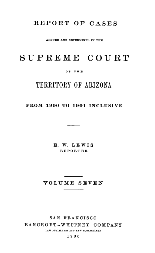 handle is hein.statereports/repscteraz0007 and id is 1 raw text is: REPORT OF CASES

ARGUED AND DETERMINED IN THE

SUPREME

COURT

OF THE

TERRITORY OF ARIZONA
FROM 1900 TO 1901 INCLUSIVE
E. W. LEWIS
REPORTER
VOLUME SEVEN
SAN FRANCISCO
BANCROFT-WHITNEY COMPANY
LAW PUBLISHEM  AND LAW BOOKSELLERd
1906


