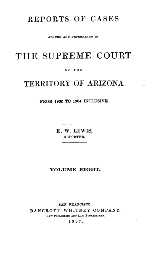handle is hein.statereports/repscteraz0008 and id is 1 raw text is: REPORTS

OF CASES

ARGUED AND DETERMINED IN
THE SUPREME COURT
OF THE
TERRITORY OF ARIZONA

FROM 1902 TO 1904 INCLUSIVE.
E. W. LEWIS,
REPORTER.

VOLUME EIGHT.
SAN FRANCISCO:
BANCROFT-WHITNEY COMPANY,
LAW PUBLISHERS AND LAW BOOKsELLERS.
1907.


