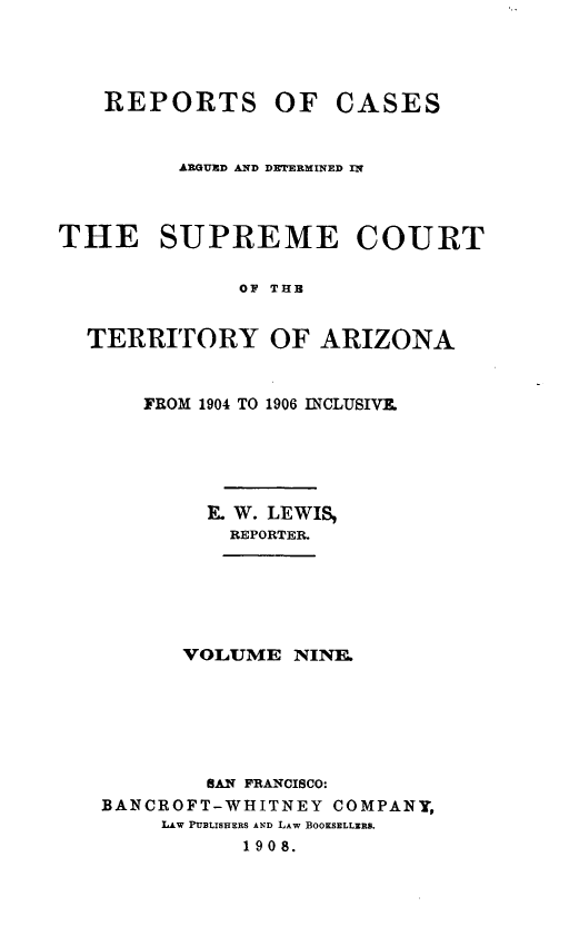 handle is hein.statereports/repscteraz0009 and id is 1 raw text is: REPORTS OF

CASES

ARGUXD AD DETJRMINED IN
THE SUPREME COURT
OF TUB
TERRITORY OF ARIZONA

FROM 1904 TO 1906 INCLUSIVE.
K W. LEWIS,
REPORTER.
VOLUME NINE.
SAN FRANCISCO:
BANCROFT-WHITNEY COMPANY,
LAW PUBLISHERS AND LAW BOOKSELLERS.
1908.


