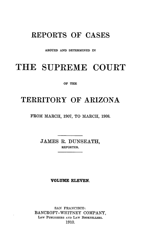 handle is hein.statereports/repscteraz0011 and id is 1 raw text is: REPORTS OF CASES
ARGUED AND DETERMINED IN
THE SUPREME COURT
OF THE
TERRITORY OF ARIZONA
FROM AIRCH, 1907, TO MARCH, 1908.
JAMES R. DUNSEATH,
REPORTER.
VOLUME ELEVEN.
SAN FRANCISCO:
BANCROFT-WHITNEY COMPANY,
LAW PUBLISHERS AND LAW BOOKSELLERS.
1910.



