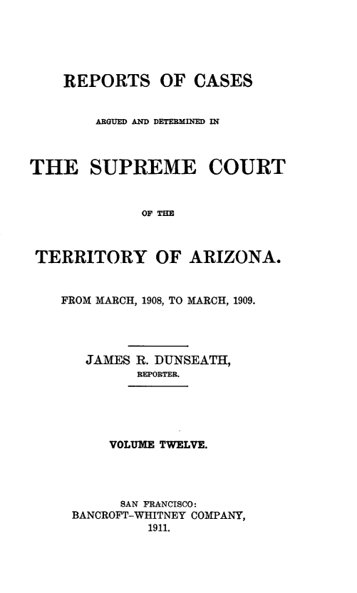 handle is hein.statereports/repscteraz0012 and id is 1 raw text is: REPORTS OF CASES
ARGUED AND DETERMINED IN
THE SUPREME COURT
OF THE
TERRITORY OF ARIZONA.
FROM MARCH, 1908, TO MARCH, 1909.
JAMES R. DUNSEATH,
REPORTER.
VOLUME TWELVE.
SAN FRANCISCO:
BANCROFT-WHITNEY COMPANY,
1911.



