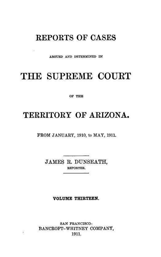handle is hein.statereports/repscteraz0013 and id is 1 raw text is: REPORTS OF CASES
ARGUED AND DETERMINED IN
THE SUPREME COURT
OF THE
TERRITORY OF ARIZONA,

FROM JANUARY, 1910, to MAY, 1911.
JAMES R. DUNSEATH,
REPORTER.

VOLUME THIRTEEN.

SAN FRANCISCO:
BANCROFT-WHITNEY COMPANY,
1911.



