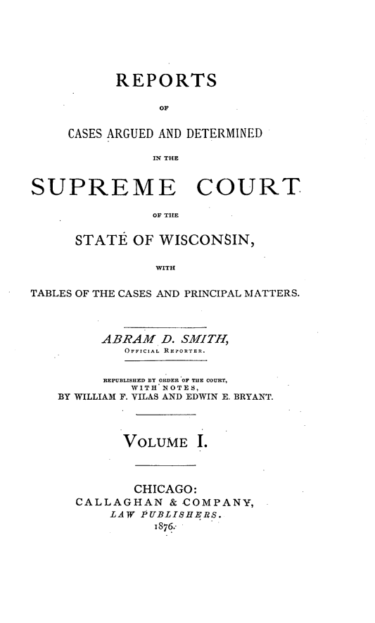 handle is hein.statereports/repspctwi0001 and id is 1 raw text is: REPORTS
OF
CASES ARGUED AND DETERMINED
IN THE

SUPREME COURT
OF TIlE
STATI OF WISCONSIN,
WITH
TABLES OF THE CASES AND PRINCIPAL MATTERS.
ABRAM D. SMITH,
OFFICIAL REORTER.
REPUBLISHED BY ORDER OP THE COURT,
WITH NOTES,
BY WILLIAM F. VILAS AND EDWIN E. BRYANT.
VOLUME I.
CHICAGO:
CALLAGHAN & COMPANY,
LAW PUBLISHERS.
1876.-


