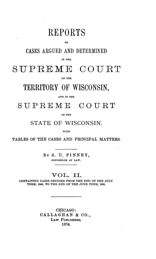 handle is hein.statereports/repspctwi0002 and id is 1 raw text is: REPORTS
OF
CASES ARGUED AND DETERMINED
IN THE
SITPREME COTBT
OF TIE
TERRITORY OF WISCONSIN,
AND IN THE
SUPREME COURT
OF THE
STATE OF WISCONSIN.
WITH
TABLES OF THE CASES AND PRINCIPAL MATTERS.
By S. U. PINNEY,
COUNSELOR AT LAW.
VOL. II.
CONTAINING CASES DECIDED FROM THE END OF THE JULY
TERM, 1846, TO THE END OF THE JUNE TERM, 1850.
CHICAGO:
CALLAGHAN & CO.,
LAW PUBLISHERS.
18'14.


