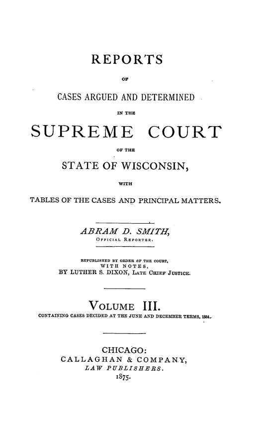 handle is hein.statereports/repspctwi0003 and id is 1 raw text is: REPORTS
OF
CASES ARGUED AND DETERMINED
IN THE

SUPREME COURT
OF THE
STATE OF WISCONSIN,
WITH
TABLES OF THE CASES AND PRINCIPAL MATTERS.
ABRAM D. SMITH,
OFFICIAL REPORTER.
REPUBLISHED BY ORDER OF THE COURT,
WITH NOTES,
BY LUTHER S. DIXON, LATE CHIEF JUSTICE.
VOLUME III.
CONTAINING CASES DECIDED AT THE JUNE AND DECEMBER TERMS, 1M.-
CHICAGO:
CALLAGHAN & COMPANY,
LAW PUBLISHERS.
1875.



