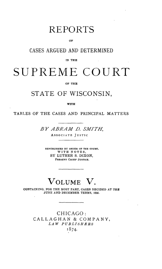 handle is hein.statereports/repspctwi0005 and id is 1 raw text is: REPORTS
OF
CASES ARGUED AND DETERMINED
IN THE

SUPREME COURT
OF THE
STATE OF WISCONSIN,
WITH
TABLES OF THE CASES AND PRINCIPAL MATTERS
BY ABRAM D. SMITH,
ASSOCIATE JUSTIC
REPUBLISHED BY ORDER OF THE COURT,
WITH NOTES,
BY LUTHER S. DIXON,
PRESENT CHIEF JUSTICE.
VOLUME V.
CONTAINING, FOR THE MOST PART, CASES DECIDED AT THE
JUNE AND DECEMBER TERMS, 1&.
CHICAGO:
CALLAGHAN & COMPANY,
LAW PUBLISHERS
i874.


