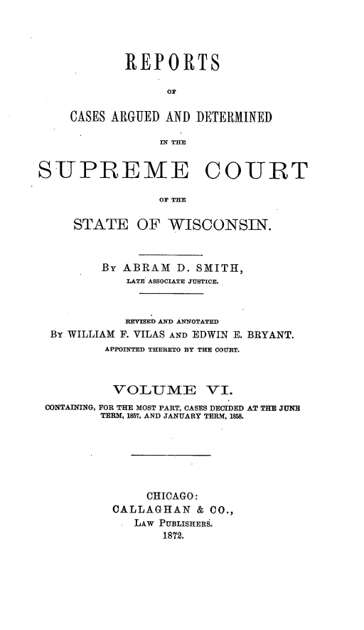 handle is hein.statereports/repspctwi0006 and id is 1 raw text is: REPORTS
OF
CASES ARGUED AND DETERMINED
IN THE

SUPREME COURT
OF THE
STATE OF WISCONSIN.
By ABRAM D. SMITH,
LATE ASSOCIATE JUSTICE.
REVISED AND ANNOTATED
By WILLIAM F. VILAS AND EDWIN E. BRYANT.
APPOINTED THERETO BY THE COURT.
VOLUME VI.
CONTAINING, FOR THE MOST PART, CASES DECIDED AT THE JUNE
TERM, 1857, AND JANUARY TERM, 1858.
CHICAGO:
CALLAGHAN & CO.,
LAW PUBLISHERS.
1872.


