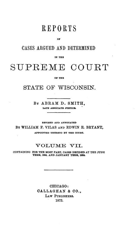 handle is hein.statereports/repspctwi0007 and id is 1 raw text is: REPORTS
Or
CASES ARGUED AND DETERMINED
IN THE

SUPREME COURT
OF THE
STATE OF WISCONSIN.
By ABRAM D. SMITH,
LATE ASSOCIATE JUSTIO1.
REVISED AND ANNOTATED
By WILLIAM F. VILAS AND EDWIN E. BRYANT,
APPOINTED THERETO BY THE COURT.
VOLUME VII.
CONTAINING FOR THE MOST PART, CASES DECIDED AT THE JUNE
TERM, 1858 AND JANUARY TERM, 1859.
CHICAGO:
CALLAGHAN & CO.,
LAW PUBLISHERS.
1873.


