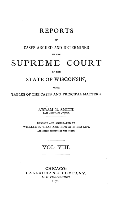 handle is hein.statereports/repspctwi0008 and id is 1 raw text is: REPORTS
OF
CASES ARGUED AND DETERMINED
IN THE

SUPREME COURT
OF THE
STATE OF WISCONSIN,
WITH
TABLES OF THE CASES AND PRINCIPAL MATTERS.
ABRAM D. SMITH,
LATE ASSOCIATE JUSTICE.
REVISED AND ANNOTATED BY
WItLIAM F. VILAS AND EDWIN E. BRYANT.
APPOINTED THERETO BY THE COURT.
VOL. VIII.

CHICAGO:
CALLAGHAN & COMPANY.
LAW PUBLISHERS.
1878.


