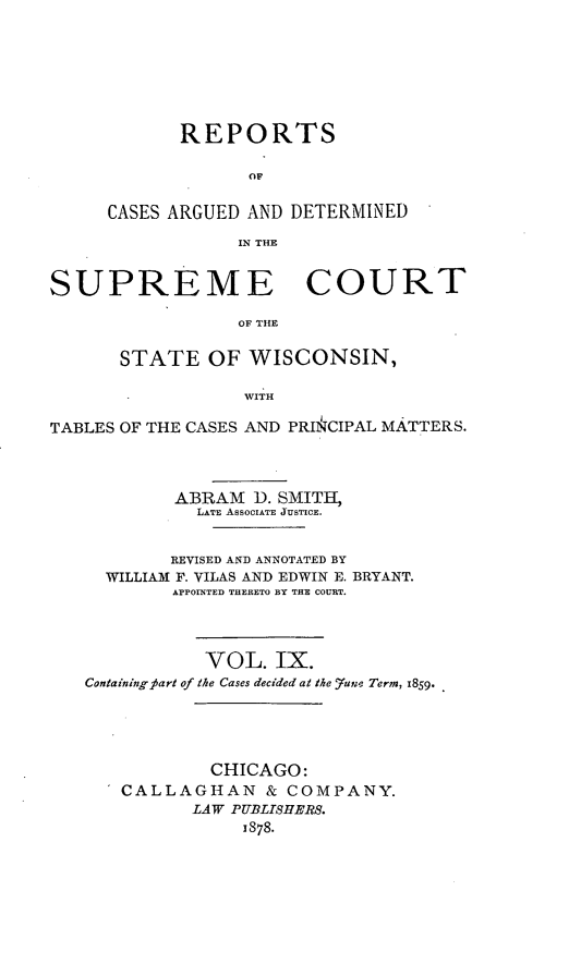 handle is hein.statereports/repspctwi0009 and id is 1 raw text is: REPORTS
OF
CASES ARGUED AND DETERMINED
IN THE

SUPREME COURT
OF THE
STATE OF WISCONSIN,
WITH
TABLES OF THE CASES AND PRINCIPAL MATTERS.
ABRAM D. SMITH,
LATE ASSOCIATE JUSTICE.
REVISED AND ANNOTATED BY
WILLIAM F. VILAS AND EDWIN E. BRYANT.
APPOINTED THERETO BY THE COURT.
VOL. IX.
Containingpart of the Cases decided at the _7uj,, Term, 1859.
CHICAGO:
CALLAGHAN & COMPANY.
LAW PUBLISHERS.
1878.


