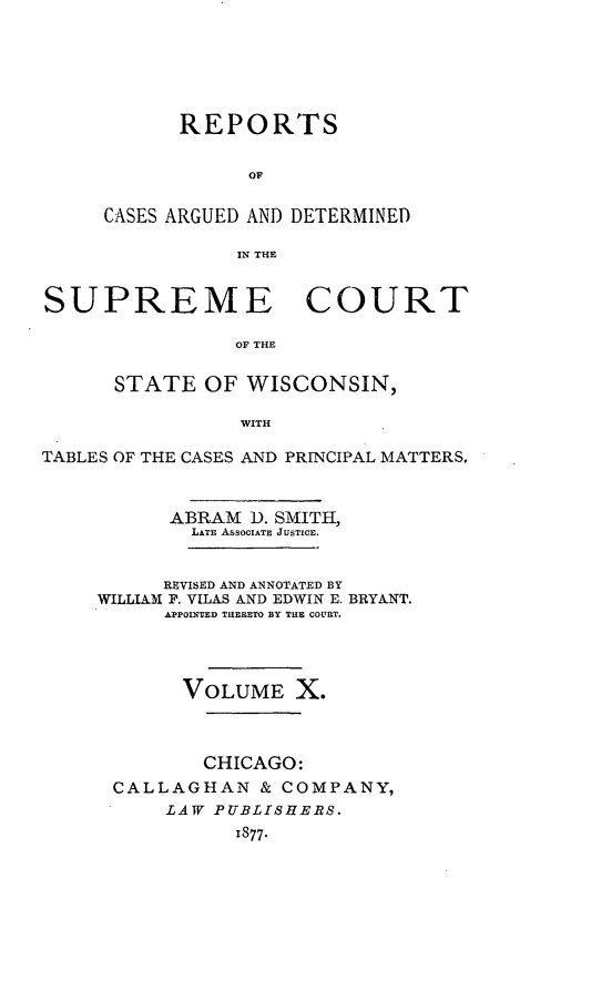 handle is hein.statereports/repspctwi0010 and id is 1 raw text is: REPORTS
OF
CASES ARGUED AND DETERMINED
IN THE
SUPREME COURT
OF THE
STATE OF WISCONSIN,
WITH
TABLES OF THE CASES AND PRINCIPAL MATTERS,

ABRAM 1). SMITH,
LATE ASSOCIATE JUSTICE.
REVISED AND ANNOTATED BY
WILLIAM F. VILAS AND EDWIN E. BRYANT.
APPOINITED TERETO BY THE COURT.
VOLUME X.
CHICAGO:
CALLAGHAN & COMPANY,
LAW PUBLISHERS.
1877.


