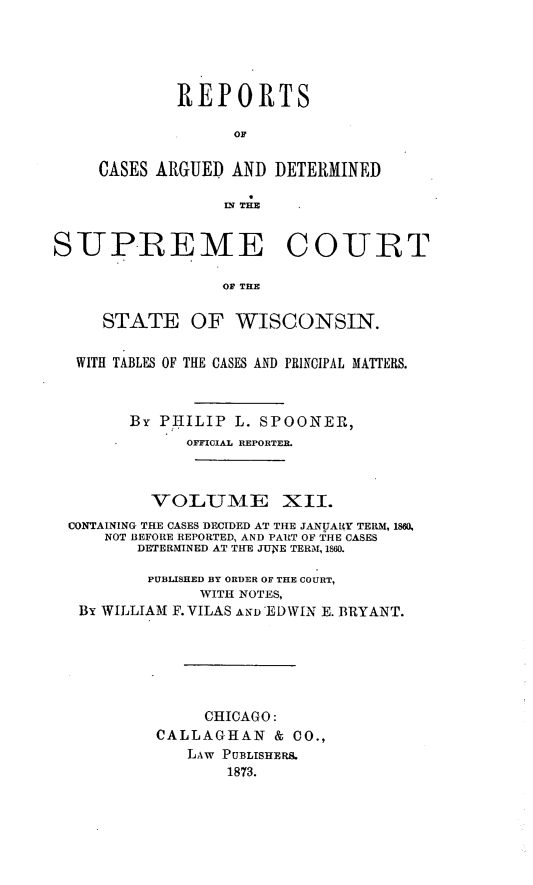 handle is hein.statereports/repspctwi0012 and id is 1 raw text is: REPORTS
OF
CASES ARGUED AND DETERMINED
IN THE

SUP-REME COU RT
OF THE
STATE OF WISCONSIN.
WITH TABLES OF THE CASES AND PRINCIPAL MATTERS.
By PIIILIP L. SPOONERt,
OFFICIAL REPORTER.
VOLUME XII.
CONTAINING THE CASES DECIDED AT THE JANUARY TERM, 180
NOT BEFORE REPORTED, AND PART OF THE CASES
DETERMINED AT THE JUNE TERM, 1860.
PUBLISHED BY ORDER OF THE COURT,
WITH NOTES,
By WILLIAM F. VILAS AND' EDWIN E. BRYANT.
CHICAGO:
CALLAGHAN & CO.,
LAW PUBLISHERS.
1873.



