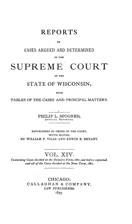 handle is hein.statereports/repspctwi0014 and id is 1 raw text is: REPORTS
OF
CASES ARGUED AND DETERMINED
IN THE

SUPREME COURT
OF THE
STATE OF WISCONSIN,
WITH
TABLES OF THE.CASES AND PRINCIPAL MATTERS.
PHILIP L. SPOONER.
OFFICIAL REPORTER.
REPUBLISHED BY ORDER OF THE COURT,
WITH NOTES,
BY WILLIAM F. VILAS AND EDWIN E. BRYANT.
VOL. XIV.
Containing Cases decided at the Yanuary Term, 186, not before reported,
and all of the Cases decided at the Yune Term, 1861.
CHICAGO:
CALLAGHAN & COMPANY.
LAW PUBLISHERS.
[879.



