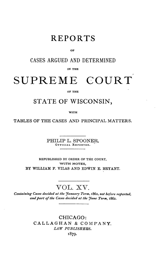 handle is hein.statereports/repspctwi0015 and id is 1 raw text is: REPORTS
OF
CASES ARGUED AND DETERMINED
IN THE

SUPREME COURT
OF THE
STATE OF WISCONSIN,
WITH
TABLES OF THE CASES AND PRINCIPAL MATTERS.
PIHILIP L. SPOONER.
OFFICIAL REPORTER.  .
REPUBLISHED BY ORDER OF THE COURT,
WITH NOTES,
BY WILLIAM F. VILAS AND EDWIN E. BRYANT.
VOL. XV.
Containing Cases decided at the Yanuary Term, 1862, not before reported,
andpart of the Cases decided at the _7une Term, 1862.
CHICAGO:
CALLAGHAN & COMPANY.
LAW PUBLISHERS.
1879.


