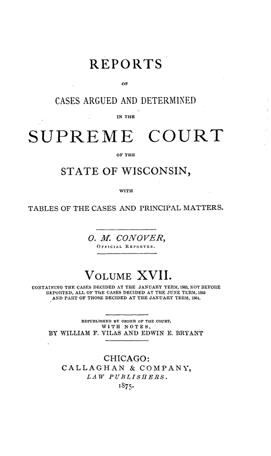 handle is hein.statereports/repspctwi0017 and id is 1 raw text is: REPORTS
OF
CASES ARGUED AND DETERMINED
IN THE
SUPREME COURT
OF THE
STATE OF WISCONSIN,
WITH
TABLES OF THE CASES AND PRINCIPAL MATTERS.
0. ML CONOVER,
OFFICIAL REPORTER.
VOLUME XVII.
CONTAINING THE CASES DECIDED AT THE JANUARY TERM, 1SG3, NOT BEFORE
REPORTED, ALL OF ThE CASES DECIDED AT THE JUNE TERM, 1863
AND PART OF THOSE DECIDED AT THE JANUARY TERM, 1864.
REPUBLISHED BY ORDER OF TUE COURT,
WITH NOTES,
BY WILLIAM F. VILAS AND EDWIN E. BRYANT
CHICAGO:
CALLAGHAN & COMPANY,
LAW PUBLISHERS.
1875.


