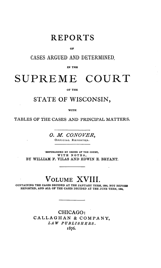 handle is hein.statereports/repspctwi0018 and id is 1 raw text is: REPORTS
OF
CASES ARGUED AND DETERMINED.
IN THE

SUPREME COURT
OF THE
STATE OF WISCONSIN,
WITH
TABLES OF THE CASES AND PRINCIPAL MATTERS.
0. . CONOVER,
OFFICIAL REPORTEKR.
REPUBLISHED BY ORDER OF THE COURT,
WITH NOTES,
BY WILLIAM F. VILAS AND EDWIN E. BRYANT.
VOLUME XVIII.
CONTAINING THE CASES DECIDED AT THE JANUARY TERM, 1864, NOT BEFORE
REPORTED. AND ALL OF THE CASES DECIDED AT THE JUNE TERM, 18U4,
CHICAGO:
CALLAGHAN & COMPANY,
LAW PUBLISHERS.
x876.


