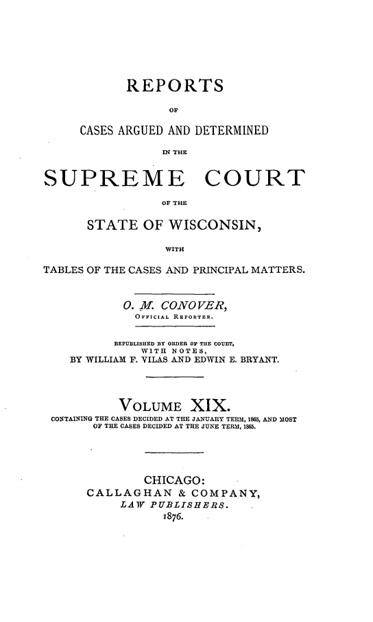handle is hein.statereports/repspctwi0019 and id is 1 raw text is: REPORTS
OF
CASES ARGUED AND DETERMINED
IN THE

SUPREME COURT
OF THE
STATE OF WISCONSIN,
WITH
TABLES OF THE CASES AND PRINCIPAL MATTERS.
0. Ml. CONOVER,
OFFICIAL REPORTER.
REPUBLISHED BY ORDER BY TUE COURT,
WITH NOTES,
BY WILLIAM F. VILAS AND EDWIN E. BRYANT.
VOLUME XIX.
CONTAINING THE CASES DECIDED AT THE JANUARY TERM, 1805, AND MOST
OF THE CASES DECIDED AT THE JUNE TERM, 1865.
CHICAGO:
CALLAGHAN & COMPANY,
LAW PUBLISHERS.
1876.


