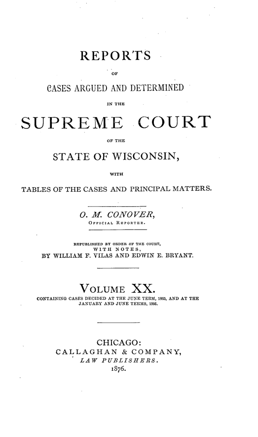 handle is hein.statereports/repspctwi0020 and id is 1 raw text is: REPORTS
OF
CASES ARGUED AND DETERMINED
IN THE

SUPREME COURT
OF THE
STATE OF WISCONSIN,
WITH
TABLES OF THE CASES AND PRINCIPAL MATTERS.
0. A CONO VER,
OFFICIAL REPORTER.
REPUBLISHED BY ORDER OF THE COURT,
WITH NOTES,
BY WILLIAM F. VILAS AND EDWIN E. BRYANT.
VOLUME XX.
CONTAINING CASES DECIDED AT THE JUNE TERM, 1815, AND AT THE
JANUARY AND JUNE TERMS, 1866.
CHICAGO:
CALLAGHAN & COMPANY,
LAW PUBLISHERS.
1876.


