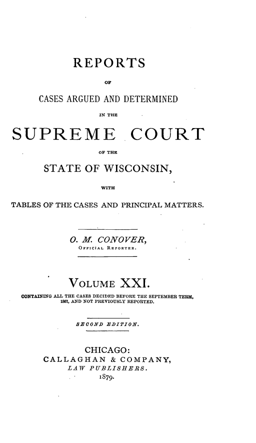 handle is hein.statereports/repspctwi0021 and id is 1 raw text is: REPORTS
OF
CASES ARGUED AND DETERMINED
IN THE

SUPREME COURT
OF THE
STATE OF WISCONSIN,
WITH
TABLES OF THE CASES AND PRINCIPAL MATTERS.
0. . CONOVER,
OFFICIAL REPORTER.
VOLUME XXI.
CONTAINING ALL THE CASES DECIDED BEFORE THE SEPTEMBER TERM,
1867, AND NOT PREVIOUSLY REPORTED.
SECOND EDITION.
CHICAGO:
CALLAGHAN & COMPANY,
LAW PUBLISHERS.
1879.


