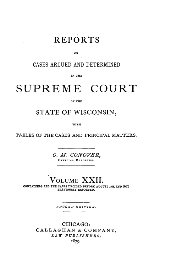 handle is hein.statereports/repspctwi0022 and id is 1 raw text is: REPORTS
OF
CASES ARGUED AND DETERMINED
IN THE

SUPREME COURT
OF THE
STATE OF WISCONSIN,
WITH
TABLES OF THE CASES AND PRINCIPAL MATTERS.
0. Al. CONOVER,
OFFICIAL REPORTER.
VOLUME XXII.
CONTAINING ALL THE CASES DECIDED BEFORE AUGUST 1869, AND NOT
PREVIOUSLY REPORTED.
SECOND EDITION.
CHICAGO:
CALLAGHAN & COMPANY,
LAW PUBLISHERS.
1879.


