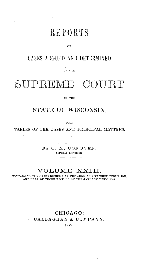 handle is hein.statereports/repspctwi0023 and id is 1 raw text is: R EP OP T S
OF
CASES ARGUED AND DETERMINED
IN THE

SUPREME COUET
OF THE
STATE OF WISCONSIN.
,VITH
TABLES OF THE CASES AND PRINCIPAL MATTERS.
By 0. Al. CONOVER,
OFFICIAL IEPORTER.
VOLUME XXIII.
CONTAINING THE CASES DECIDED AT THE TUNE AND OCTOBER TERMS, 1803,
AND PART OF THOSE DECIDED AT THE JANUARY TERM. 1869.
CHICAGO:
CALLAGHAN & COMPANY.
1872.


