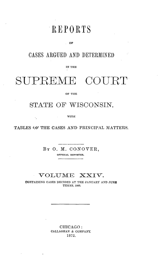 handle is hein.statereports/repspctwi0024 and id is 1 raw text is: REPORTS
OF
CASES ARGUED AND DETERMINED
IN THE

SUPREME COUIRT
OF THE
STATE OF WISCONSIN.
WITIT
TABLES op, TJiE CASES AND PRINCIPAL MATTERS.
By 0. Mvi. CO.NOVER,
OFFICIAL REPORTER.
VOLUiVE    XXIV.
CONTAINING CASES DECIDED AT THE JANUARY AND JUNE
TERMS. 1869.

CHICAGO:
CALLAGHAN & COMPANY.
1872.


