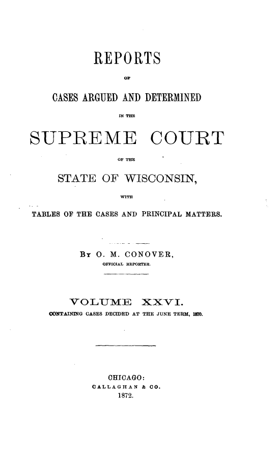handle is hein.statereports/repspctwi0026 and id is 1 raw text is: REPORTS
OF
CASES ARGUED AND DETERMINED
N THE

SUPREME COURT
OF THM
STATE OF WISCONSIN,
WITH
TABLES OF THE CASES AND PRINCIPAL MATTERS.
By 0. M. CONOVER,
OFFICIAL REPORTER.
VOLUME XXVI.
CONTAINING CASES DECIDED AT THE JUNE TERM, 1870.
CHICAGO:
CALLAGHAN & CO.
1872.


