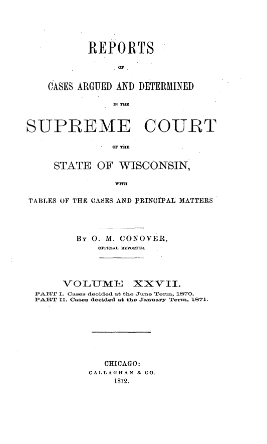 handle is hein.statereports/repspctwi0027 and id is 1 raw text is: REPORTS
OF
CASES ARGUED AND DETERMINED
IN TH

SUPREME COURT
oF Tm
STATE OF WISCONSIN,
WITH
TABLES OF THE CASES AND PRINCIPAL MATTERS
By 0. M. CONOVER,
OFFICIAL REPO]rEU.
VO LUME XXVII.
PAR'-P I. Cases decided at the June Termn, 1870.
PART II. Cases decided at the January Term, iS71.
CHICAGO:
CALLAGHAN & CO.
1872.


