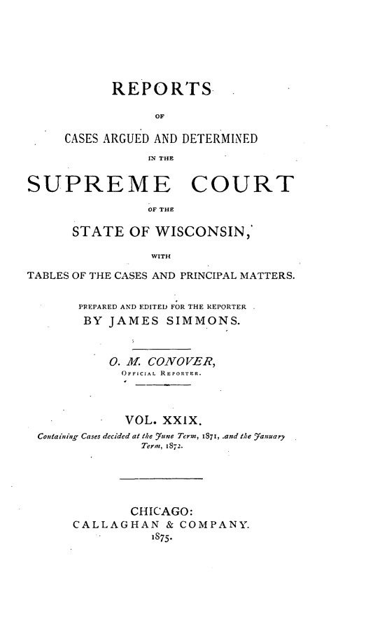 handle is hein.statereports/repspctwi0029 and id is 1 raw text is: REPORTFS
OF
CASES ARGUED AND DETERMINED
IN THE

SUPREME COURT
OF THE
STATE OF WISCONSIN,
WITH
TABLES OF THE CASES AND PRINCIPAL MATTERS.
PREPARED AND EDITED FOR THE REPORTER
BY JAMES SIMMONS.
0. Of CONOVER,
OFFICIAL REPORTER.
VOL. XXIX.
Containing Cases decided at the 7une Term, 1871, .and the _anuary
Term, 1872.
CHICAGO:
CALLAGHAN & COMPANY.
1875.


