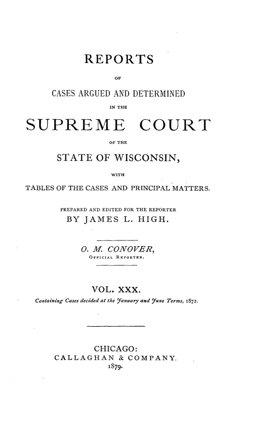 handle is hein.statereports/repspctwi0030 and id is 1 raw text is: REPORTS
OF
CASES ARGUED AND DETERMINED
IN THE

SUPREME COURT
OF THE
STATE OF WISCONSIN,
WITH
TABLES OF THE CASES AND PRINCIPAL MATTERS.
PREPARED AND EDITED FOR THE REPORTER
BY JAMES L. HIGH.
0. M. CONOVER,
OFFICIAL REPORTER.
VOL. XXX.
Containing Cases decided at the Yanuary and rune Terms, 1872.
CHICAGO:
CALLAGHAN & COMPANY.
1879.


