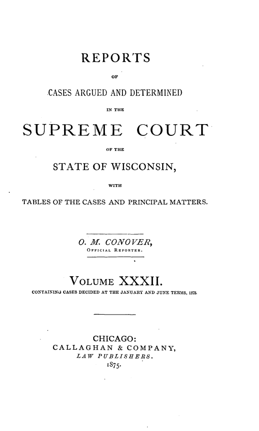handle is hein.statereports/repspctwi0032 and id is 1 raw text is: REPORTS
OF
.CASES ARGUED AND DETERMINED
IN THE

SUPREME COURT
OF THE
STATE OF WISCONSIN,
WITH
TABLES OF THE CASES AND PRINCIPAL MATTERS.
0. ol. CONO VER,
OFFICIAL REPORTER.
VOLUME XXXlI.
CONTAININU CASES DECIDED AT THE JANUARY AND JUNE TERMS, 1M
CHICAGO:
CALLAGHAN & COMPANY,
LAW PUBLISHERS.
1875.


