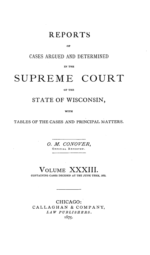 handle is hein.statereports/repspctwi0033 and id is 1 raw text is: REPORTS
OF
CASES ARGUED AND DETERMINED
IN THE

SUPREME COURT
OF THE
STATE OF WISCONSIN,
WITH
TABLES OF THE CASES AND PRINCIPAL MATTERS.
0. A CONO VER,
OFFICIAL REPORTER.
VOLUME XXXIII.
CONTAINING CASES DECIDED AT THE JUNE TERM. 1873.
CHICAGO:
CALLAGHAN & COMPANY,
LAW PUBLISHERS.
1875.


