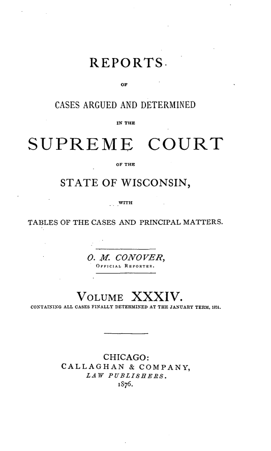 handle is hein.statereports/repspctwi0034 and id is 1 raw text is: REPORTS.
OF
CASES ARGUED AND DETERMINED
IN THE

SUPREME COURT
OF THE
STATE OF WISCONSIN,
WITH
TABLES OF THE CASES AND PRINCIPAL MATTERS.
0. 41. CONO VER,
OFFICIAL REPORTER.
VOLUME XXXIV.
CONTAINING ALL CASES FINALLY DETERMINED AT THE JANUARY TERM, 1874.
CHICAGO:
CALLAGHAN & COMPANY,
LAW PUBLISHE?S.
IS76.



