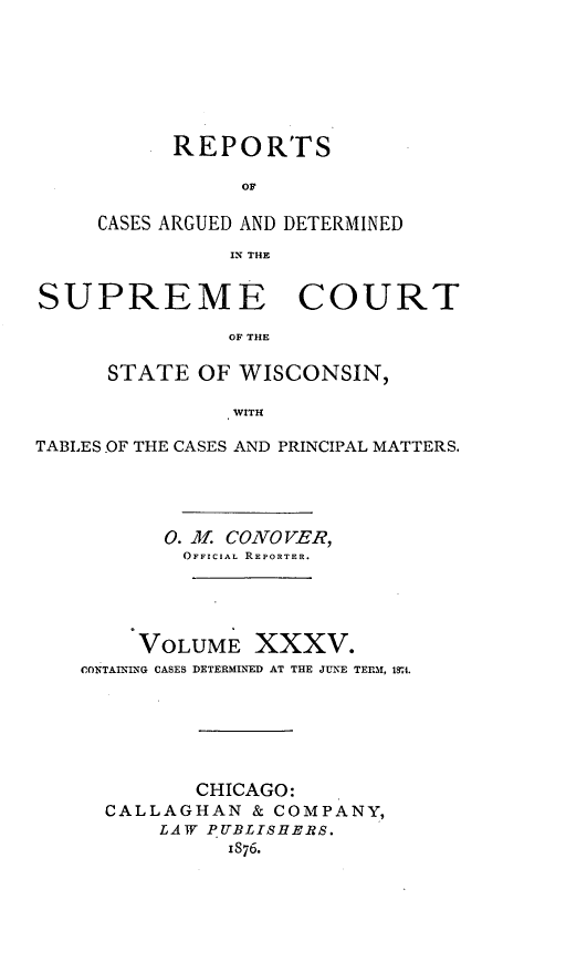handle is hein.statereports/repspctwi0035 and id is 1 raw text is: ï»¿REPORTS
OF
CASES ARGUED AND DETERMINED
IN THE

SUPREME COURT
OF THE
STATE OF WISCONSIN,
WITH
TABLES.OF THE CASES AND PRINCIPAL MATTERS.
0. M. CONOVER,
OFFICIAL REPORTER.
VOLUME XXXV.
CONTAINING CASES DETERMINED AT THE JUNE TERM, 184.
CHICAGO:
CALLAGHAN & COMPANY,
LATV PUBLISHERS.
1876.


