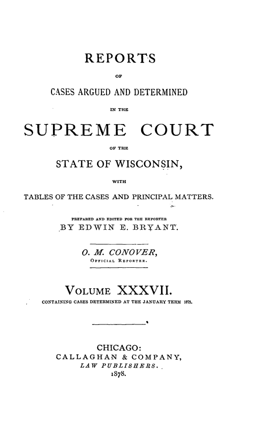 handle is hein.statereports/repspctwi0037 and id is 1 raw text is: ï»¿REPORTS
OF
CASES ARGUED AND DETERMINED
IN THE

SUPREME COURT
OF THE
STATE OF WISCONSIN,
WITH
TABLES OF THE CASES AND PRINCIPAL MATTERS.
PREPARED AND EDITED FOR THE REPORTER
BY EDWIN E. BRYANT.
0. M. CONOVER,
OFFICIAL REPORTER.
VOLUME XXXVII.
CONTAINING CASES DETERMINED AT THE JANUARY TERM 1875.

CHICAGO:
CALLAGHAN & COMPANY,
LAW PUBLISHERS.
1878.


