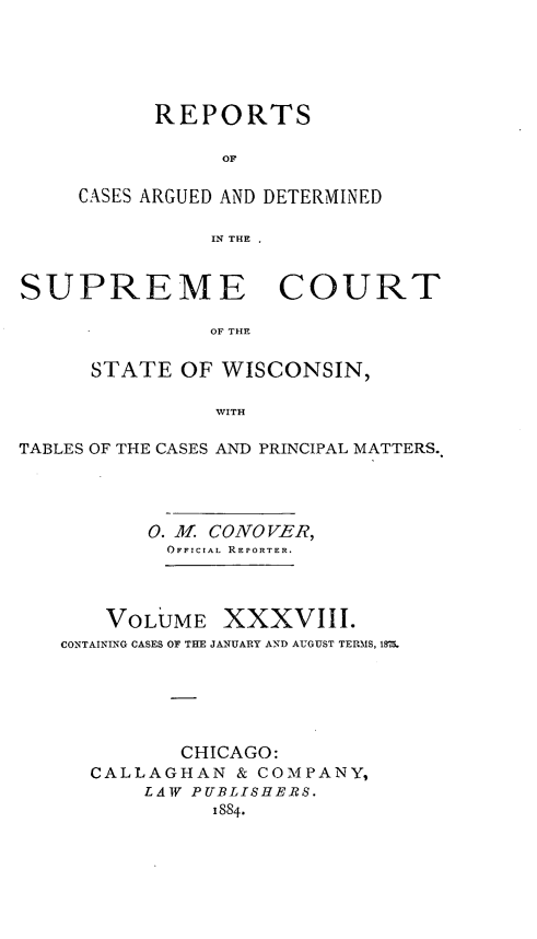 handle is hein.statereports/repspctwi0038 and id is 1 raw text is: ï»¿REPORTS
OF
CASES ARGUED AND DETERMINED
IN THE .

SUPREME COURT
OF THE
STATE OF WISCONSIN,
WITH
TABLES OF THE CASES AND PRINCIPAL MATTERS.
0. M. CONOVER,
OFFICIAL REPORTER.
VOLUME XXXVIII.
CONTAINING CASES OF THE JANUARY AND AUGUST TERMS, 1875.
CHICAGO:
CALLAGHAN & COMPANY,
LAW PUBLISHERS.
1884.


