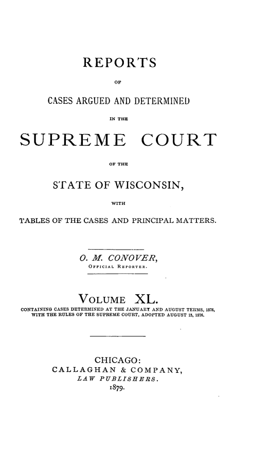 handle is hein.statereports/repspctwi0040 and id is 1 raw text is: ï»¿REPORTS
OF
CASES ARGUED AND DETERMINED
IN THE

SUPREME COURT
OF THE
STATE OF WISCONSIN,
WITH
TABLES OF THE CASES AND PRINCIPAL MATTERS.
0. M. CONOVER,
OFFICIAL REPORTER.
VOLUME XL.
CONTAINING CASES DETERMINED AT THE JANUART AND AUGUST TERMS, 1876,
WITH THE RULES OF THE SUPREME COURT, ADOPTED AUGUST 15, 1876.

CHICAGO:
CALLAGHAN & COMPANY,
LAW PUBLISHERS.
1879.


