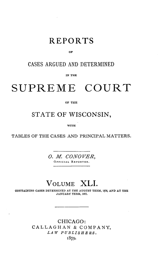 handle is hein.statereports/repspctwi0041 and id is 1 raw text is: ï»¿REPORTS
OF
CASES ARGUED AND DETERMINED
IN THE

SUPREME COURT
OF THE
STATE OF WISCONSIN,
WITH
TABLES OF THE CASES AND PRINCIPAL MATTERS.
0. M. COVO VER,
OFFICIAL REPORTER.
VOLUME XLI.
CONTAINING CASES DETERMINED AT THE AUGUST TERM, 1870, AND AT THE
JANUARY TERM, 1871.
CHICAGO:
CALLAGHAN & COMPANY,
LAW PUBLISHEBS.
1879.


